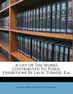 A List of the Works Contributed to Public Exhibitions by J.M.W. Turner, R.A.