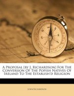 A Proposal [By J. Richardson] for the Conversion of the Popish Natives of Ireland to the Establish'd Religion