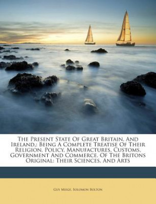 The Present State of Great Britain, and Ireland,: Being a Complete Treatise of Their Religion, Policy, Manufactures, Customs, Government and Commerce.