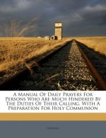 A Manual of Daily Prayers for Persons Who Are Much Hindered by the Duties of Their Calling. with a Preparation for Holy Communion