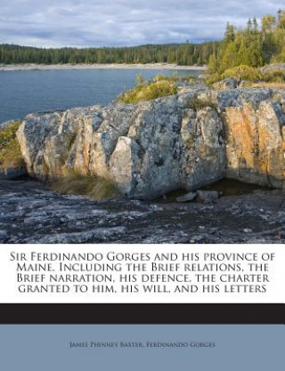 Sir Ferdinando Gorges and His Province of Maine. Including the Brief Relations, the Brief Narration, His Defence, the Charter Granted to Him, His Will