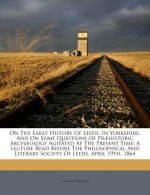 On the Early History of Leeds, in Yorkshire, and on Some Questions of Praehistoric Archaeology Agitated at the Present Time: A Lecture Read Before the