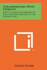 Collaborating With Eternity: How To Crash The Barriers Of Time And Space And Live In The Eternal Now