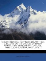 Garden Flowers: How to Cultivate Them. a Treatise on the Culture of Hardy Ornamental Trees, Shrubs, Annuals, Herbaceous and Bedding Pl