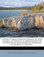 I. Francis Amasa Walker Address by Hon. Carroll D. Wright: II. Bibliography of the Writings and Reported Addresses of Francis A. Walker...