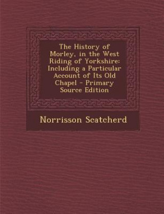The History of Morley, in the West Riding of Yorkshire: Including a Particular Account of Its Old Chapel
