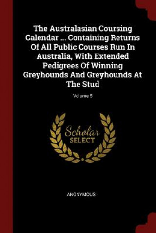 The Australasian Coursing Calendar ... Containing Returns of All Public Courses Run in Australia, with Extended Pedigrees of Winning Greyhounds and Gr
