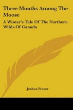 Three Months Among The Moose: A Winter's Tale Of The Northern Wilds Of Canada