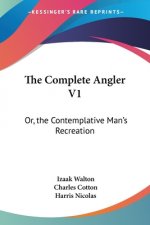 The Complete Angler V1: Or, the Contemplative Man's Recreation: Being a Discourse of Rivers, Fish-Ponds, Fish and Fishing
