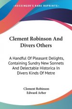 Clement Robinson And Divers Others: A Handful Of Pleasant Delights, Containing Sundry New Sonnets And Delectable Historica In Divers Kinds Of Metre