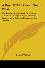 A Boy Of The Great North West: The Rousing Experiences Of A Young Canadian Among Cowboys, Hunters, Trappers, Fur Traders, Fishermen And Indians