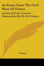 An Essay Upon The Civil Wars Of France: Extracted From Curious Manuscripts By Mr. De Voltaire