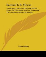 Samuel F. B. Morse: A Dramatic Outline Of The Life Of The Father Of Telegraphy And The Founder Of The National Academy Of Design