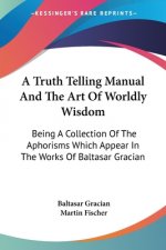 A Truth Telling Manual And The Art Of Worldly Wisdom: Being A Collection Of The Aphorisms Which Appear In The Works Of Baltasar Gracian
