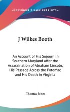 J Wilkes Booth: An Account of His Sojourn in Southern Maryland After the Assassination of Abraham Lincoln, His Passage Across the Poto