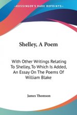Shelley, A Poem: With Other Writings Relating To Shelley, To Which Is Added, An Essay On The Poems Of William Blake