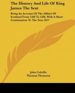 The History and Life of King James the Sext: Being an Account of the Affairs of Scotland from 1566 to 1596, with a Short Continuation to the Year 1617