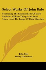 Select Works Of John Bale: Containing The Examinations Of Lord Cobham, William Thorpe And Anne Askewe And The Image Of Both Churches