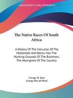 The Native Races Of South Africa: A History Of The Intrusion Of The Hottentots And Bantu Into The Hunting Grounds Of The Bushmen, The Aborigines Of Th