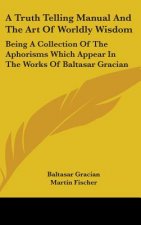 A Truth Telling Manual and the Art of Worldly Wisdom: Being a Collection of the Aphorisms Which Appear in the Works of Baltasar Gracian