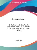 A Nomenclature: Or Dictionary, In English, French, Spanish And German, Of The Principal Articles Manufactured In This Kingdom (1776)