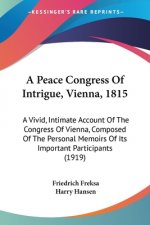 A Peace Congress Of Intrigue, Vienna, 1815: A Vivid, Intimate Account Of The Congress Of Vienna, Composed Of The Personal Memoirs Of Its Important Par