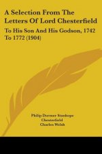 A Selection From The Letters Of Lord Chesterfield: To His Son And His Godson, 1742 To 1772 (1904)