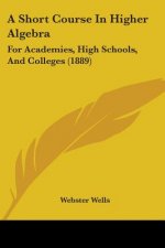 A Short Course In Higher Algebra: For Academies, High Schools, And Colleges (1889)