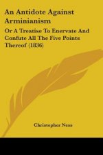 An Antidote Against Arminianism: Or A Treatise To Enervate And Confute All The Five Points Thereof (1836)