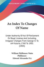 An Index To Changes Of Name: Under Authority Of Act Of Parliament Or Royal License, And Including Irregular Changes From George Iii To 64 Victoria,