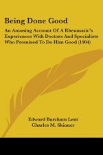Being Done Good: An Amusing Account Of A Rheumatic's Experiences With Doctors And Specialists Who Promised To Do Him Good (1904)