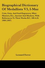Biographical Dictionary Of Medallists V3, I-Maz: Coin, Gem, And Seal-Engravers, Mint-Masters, Etc., Ancient And Modern, With References To Their Works