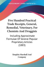 Five Hundred Practical Trade Receipts, General, Remedial, Veterinary, For Chemists And Druggists: Including Approximate Formulae Of Several Popular Pr