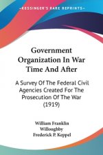 Government Organization In War Time And After: A Survey Of The Federal Civil Agencies Created For The Prosecution Of The War (1919)