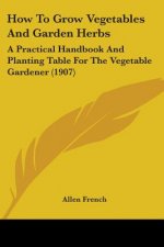 How To Grow Vegetables And Garden Herbs: A Practical Handbook And Planting Table For The Vegetable Gardener (1907)