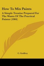 How To Mix Paints: A Simple Treatise Prepared For The Wants Of The Practical Painter (1904)