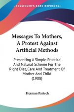 Messages To Mothers, A Protest Against Artificial Methods: Presenting A Simple Practical And Natural Scheme For The Right Diet, Care And Treatment Of