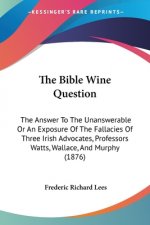 The Bible Wine Question: The Answer To The Unanswerable Or An Exposure Of The Fallacies Of Three Irish Advocates, Professors Watts, Wallace, An