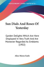 Sun Dials And Roses Of Yesterday: Garden Delights Which Are Here Displayed In Very Truth And Are Moreover Regarded As Emblems (1902)