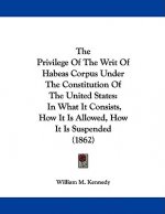 The Privilege Of The Writ Of Habeas Corpus Under The Constitution Of The United States: In What It Consists, How It Is Allowed, How It Is Suspended (1
