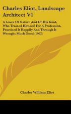 Charles Eliot, Landscape Architect V1: A Lover Of Nature And Of His Kind, Who Trained Himself For A Profession, Practiced It Happily And Through It Wr