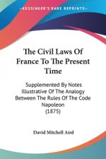 The Civil Laws Of France To The Present Time: Supplemented By Notes Illustrative Of The Analogy Between The Rules Of The Code Napoleon (1875)