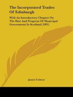 The Incorporated Trades Of Edinburgh: With An Introductory Chapter On The Rise And Progress Of Municipal Government In Scotland (1891)