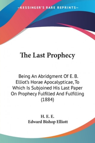 The Last Prophecy: Being An Abridgment Of E. B. Elliot's Horae Apocalypticae, To Which Is Subjoined His Last Paper On Prophecy Fulfilled