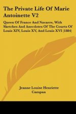 The Private Life Of Marie Antoinette V2: Queen Of France And Navarre, With Sketches And Anecdotes Of The Courts Of Louis XIV, Louis XV, And Louis XVI