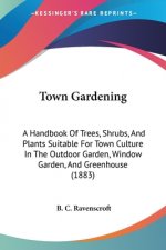 Town Gardening: A Handbook Of Trees, Shrubs, And Plants Suitable For Town Culture In The Outdoor Garden, Window Garden, And Greenhouse