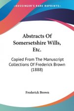 Abstracts Of Somersetshire Wills, Etc.: Copied From The Manuscript Collections Of Frederick Brown (1888)