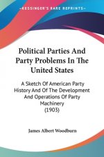 Political Parties And Party Problems In The United States: A Sketch Of American Party History And Of The Development And Operations Of Party Machinery