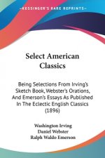Select American Classics: Being Selections From Irving's Sketch Book, Webster's Orations, And Emerson's Essays As Published In The Eclectic Engl