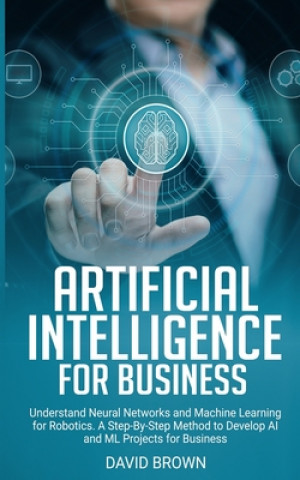 Artificial Intelligence for Business: Understand Neural Networks and Machine Learning for Robotics. A Step-By-Step Method to Develop AI and ML Project